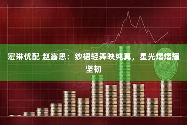 宏琳优配 赵露思：纱裙轻舞映纯真，星光熠熠耀坚韧