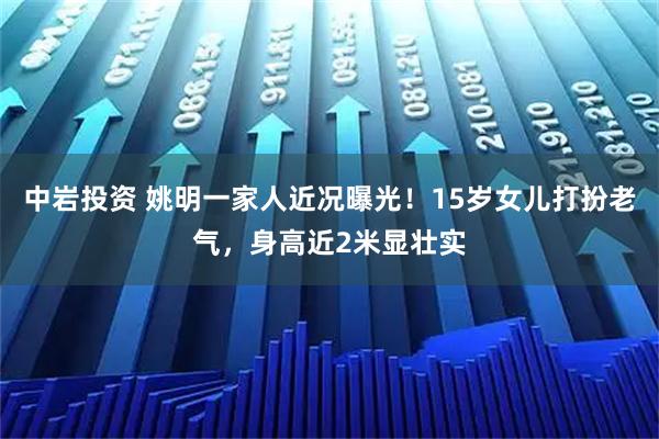 中岩投资 姚明一家人近况曝光！15岁女儿打扮老气，身高近2米显壮实