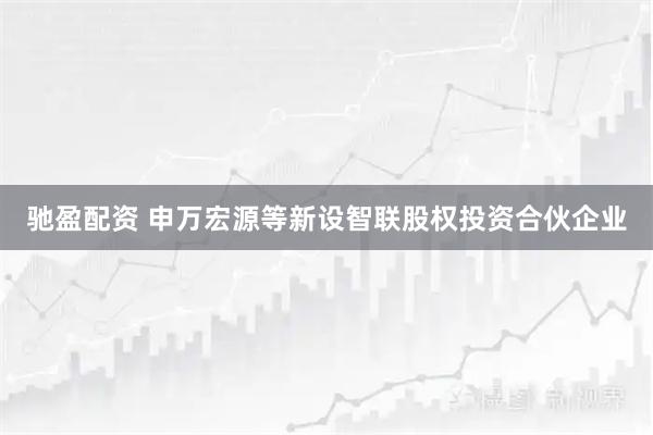 驰盈配资 申万宏源等新设智联股权投资合伙企业