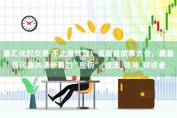 嘉汇优配交易 不止是辉煌！富蕴县故事大会，藏着各民族共谱新篇的“密钥”_暖流_精神_讲述者