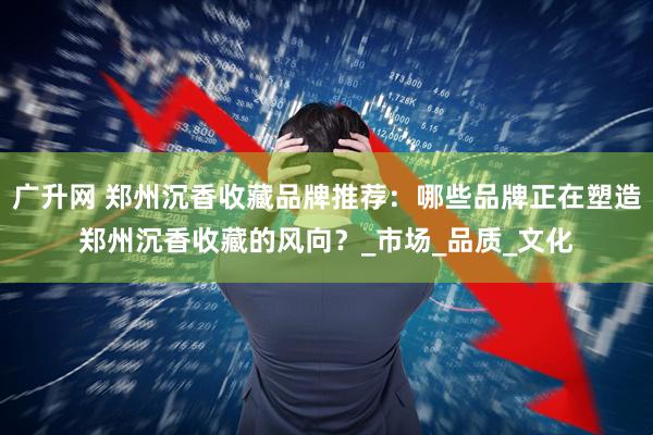 广升网 郑州沉香收藏品牌推荐：哪些品牌正在塑造郑州沉香收藏的风向？_市场_品质_文化