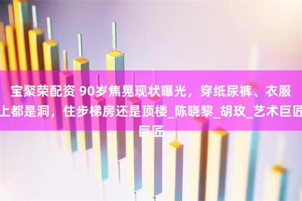 宝聚荣配资 90岁焦晃现状曝光，穿纸尿裤、衣服上都是洞，住步梯房还是顶楼_陈晓黎_胡玫_艺术巨匠