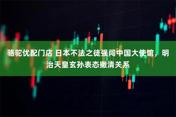 骆驼优配门店 日本不法之徒强闯中国大使馆，明治天皇玄孙表态撇清关系