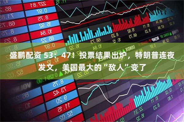 盛鹏配资 53：47！投票结果出炉，特朗普连夜发文，美国最大的“敌人”变了