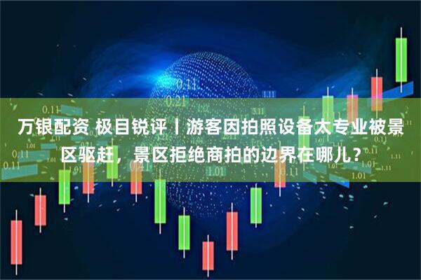 万银配资 极目锐评丨游客因拍照设备太专业被景区驱赶，景区拒绝商拍的边界在哪儿？