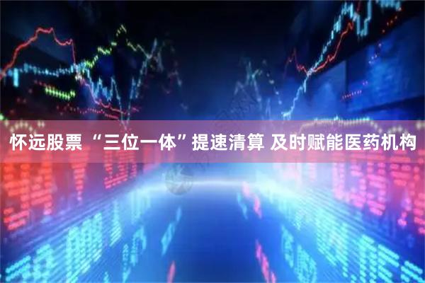 怀远股票 “三位一体”提速清算 及时赋能医药机构