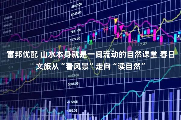 富邦优配 山水本身就是一间流动的自然课堂 春日文旅从“看风景”走向“读自然”