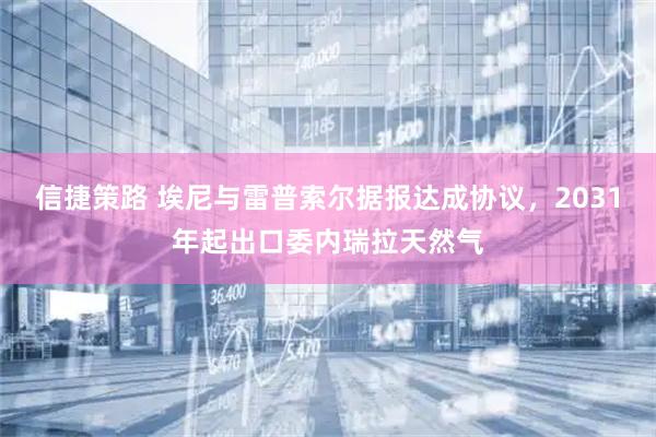 信捷策路 埃尼与雷普索尔据报达成协议，2031年起出口委内瑞拉天然气