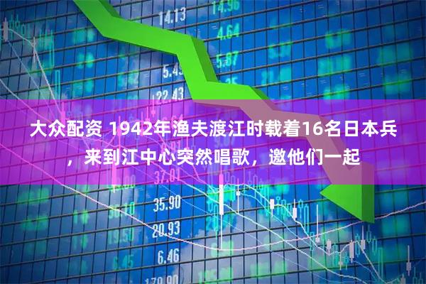 大众配资 1942年渔夫渡江时载着16名日本兵，来到江中心突然唱歌，邀他们一起