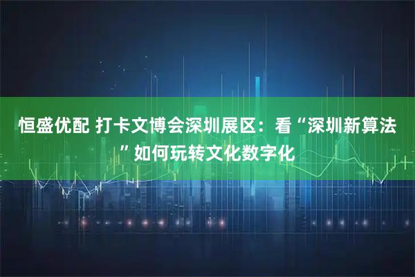 恒盛优配 打卡文博会深圳展区：看“深圳新算法”如何玩转文化数字化