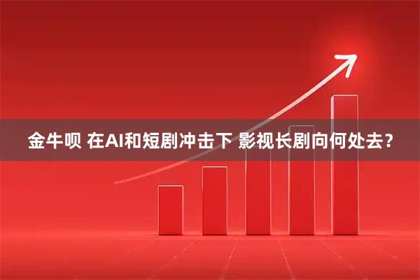 金牛呗 在AI和短剧冲击下 影视长剧向何处去？