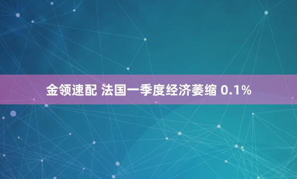 金领速配 法国一季度经济萎缩 0.1%