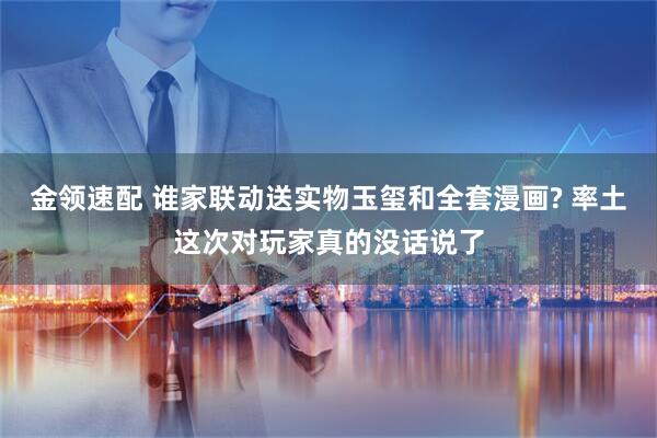 金领速配 谁家联动送实物玉玺和全套漫画? 率土这次对玩家真的没话说了