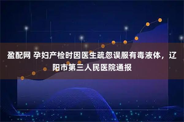 盈配网 孕妇产检时因医生疏忽误服有毒液体，辽阳市第三人民医院通报