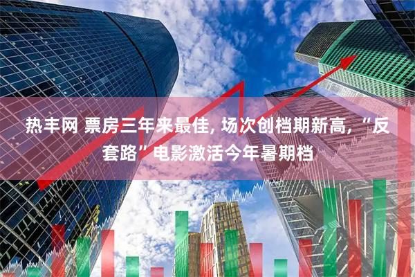 热丰网 票房三年来最佳, 场次创档期新高, “反套路”电影激活今年暑期档